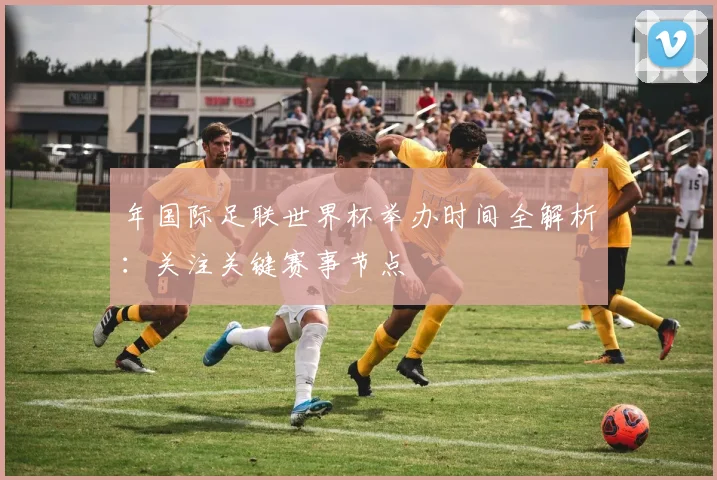 年国际足联世界杯举办时间全解析：关注关键赛事节点