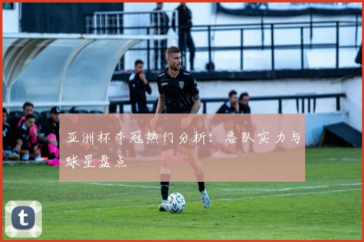亚洲杯夺冠热门分析：各队实力与球星盘点